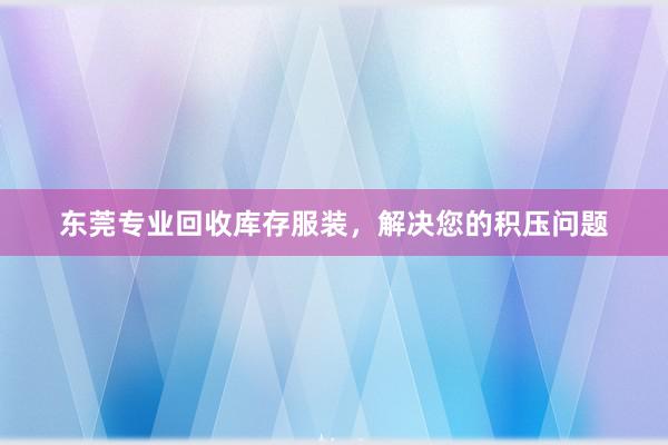 东莞专业回收库存服装，解决您的积压问题